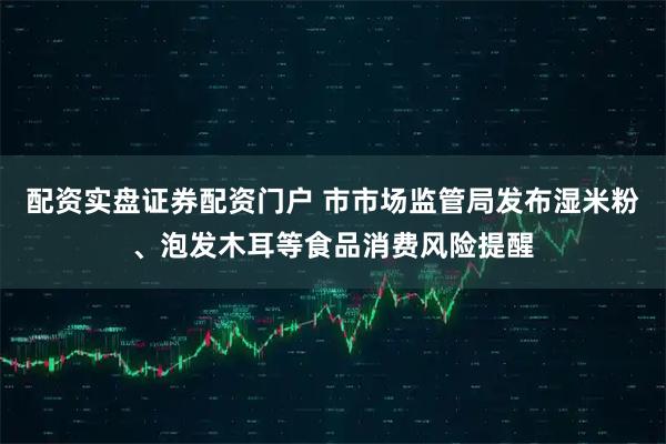 配资实盘证券配资门户 市市场监管局发布湿米粉、泡发木耳等食品消费风险提醒