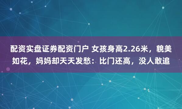 配资实盘证券配资门户 女孩身高2.26米，貌美如花，妈妈却天天发愁：比门还高，没人敢追