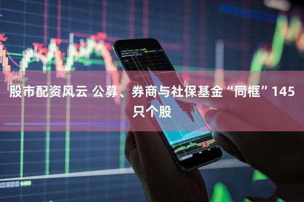股市配资风云 公募、券商与社保基金“同框”145只个股