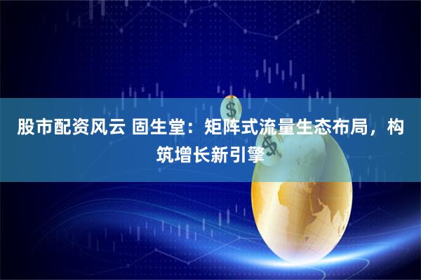 股市配资风云 固生堂：矩阵式流量生态布局，构筑增长新引擎