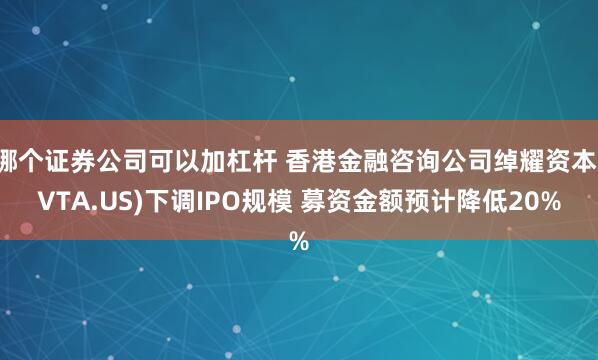 哪个证券公司可以加杠杆 香港金融咨询公司绰耀资本(VTA.US)下调IPO规模 募资金额预计降低20%