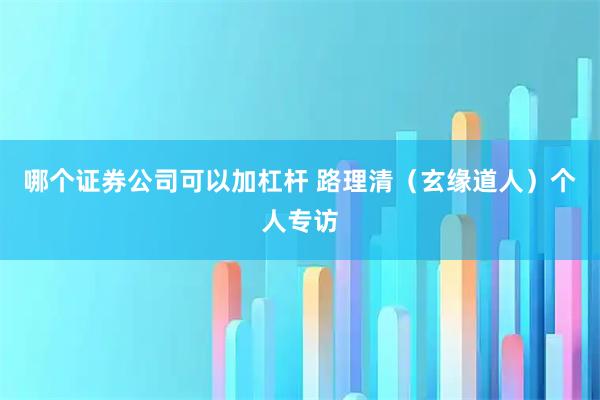 哪个证券公司可以加杠杆 路理清（玄缘道人）个人专访