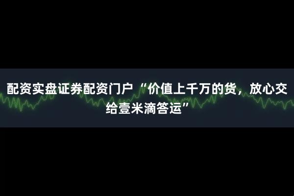 配资实盘证券配资门户 “价值上千万的货，放心交给壹米滴答运”