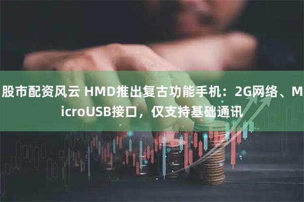 股市配资风云 HMD推出复古功能手机：2G网络、MicroUSB接口，仅支持基础通讯
