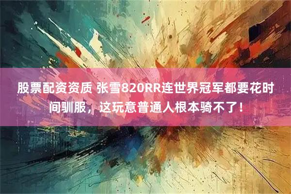 股票配资资质 张雪820RR连世界冠军都要花时间驯服，这玩意普通人根本骑不了！