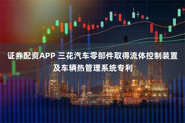 证券配资APP 三花汽车零部件取得流体控制装置及车辆热管理系统专利