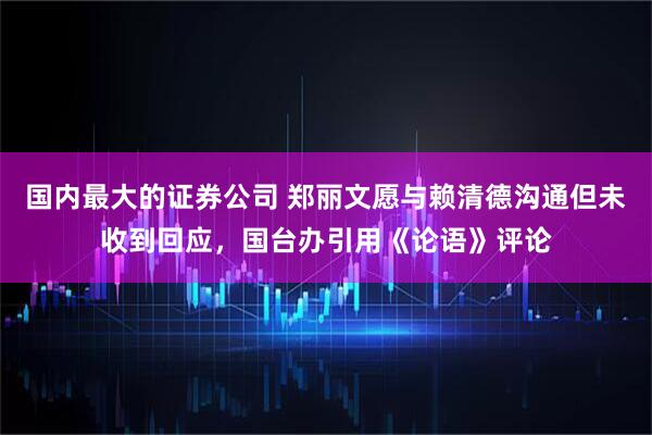 国内最大的证券公司 郑丽文愿与赖清德沟通但未收到回应，国台办引用《论语》评论