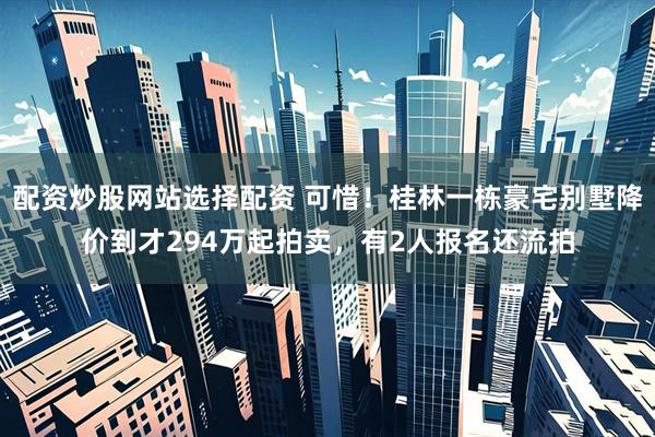 配资炒股网站选择配资 可惜！桂林一栋豪宅别墅降价到才294万起拍卖，有2人报名还流拍