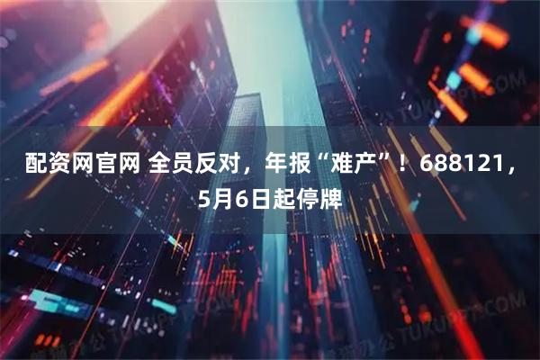 配资网官网 全员反对，年报“难产”！688121，5月6日起停牌