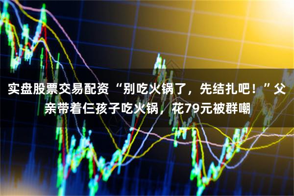 实盘股票交易配资 “别吃火锅了，先结扎吧！”父亲带着仨孩子吃火锅，花79元被群嘲