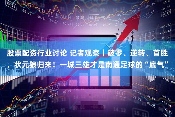 股票配资行业讨论 记者观察丨破零、逆转、首胜，状元狼归来！一城三雄才是南通足球的“底气”
