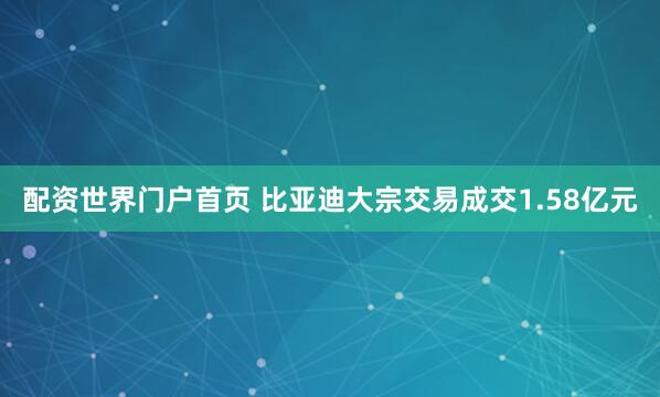 配资世界门户首页 比亚迪大宗交易成交1.58亿元
