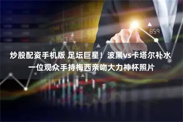 炒股配资手机版 足坛巨星！波黑vs卡塔尔补水 一位观众手持梅西亲吻大力神杯照片