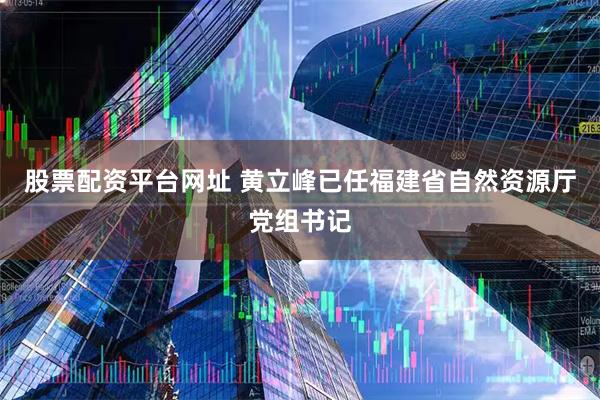 股票配资平台网址 黄立峰已任福建省自然资源厅党组书记